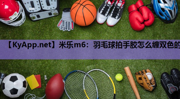 米乐m6：羽毛球拍手胶怎么缠双色的