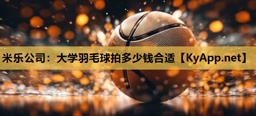 米乐公司：大学羽毛球拍多少钱合适