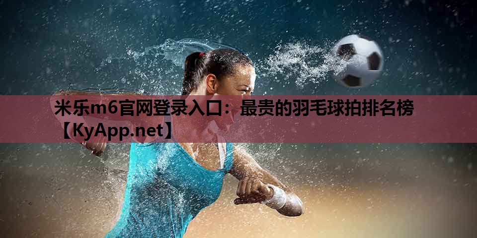 米乐m6官网登录入口：最贵的羽毛球拍排名榜