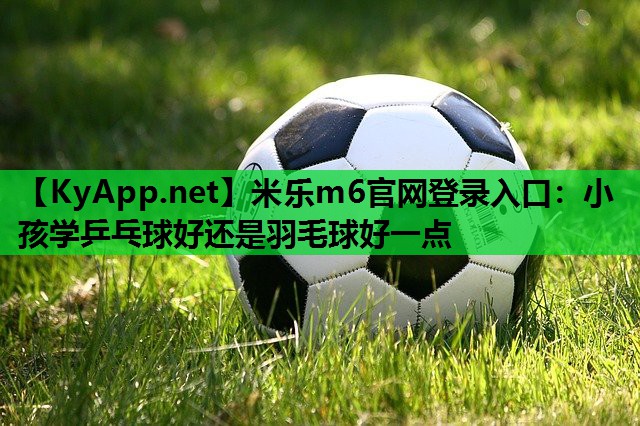 米乐m6官网登录入口：小孩学乒乓球好还是羽毛球好一点