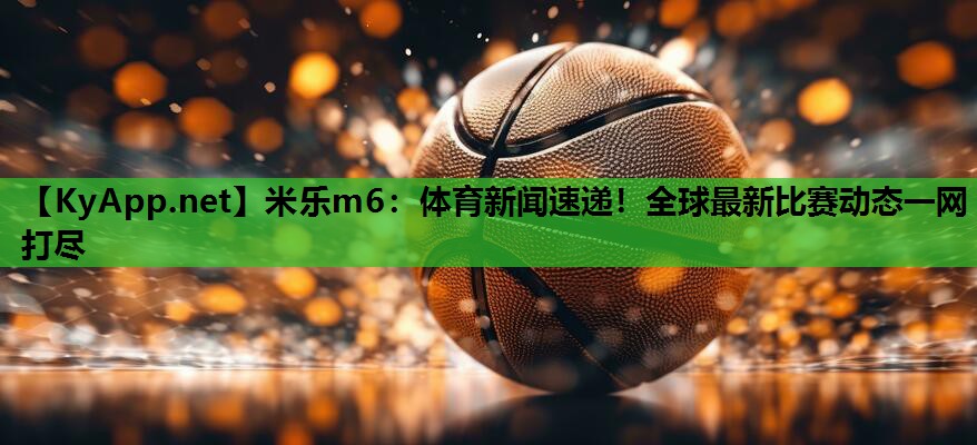 米乐m6：体育新闻速递！全球最新比赛动态一网打尽