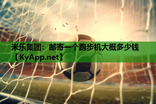 米乐集团：邮寄一个跑步机大概多少钱